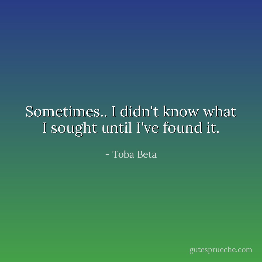 Sometimes..<br />I didn't know what I sought until I've found it. - Toba Beta