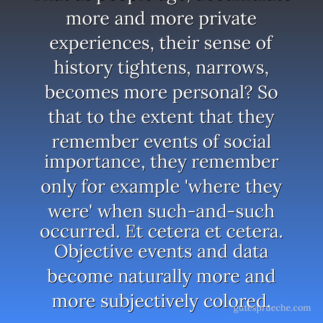 That as people age, accumulate more and more private experiences, their sense of history tightens, narrows, becomes more personal? So that to the extent that they remember events of social importance, they remember only for example 'where they were' when such-and-such occurred. Et cetera et cetera. Objective events and data become naturally more and more subjectively colored. - David Foster Wallace