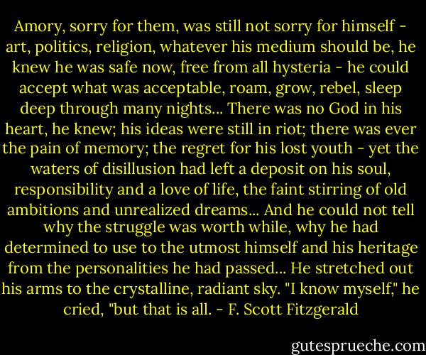 Amory, sorry for them, was still not sorry for himself - art, politics, religion, whatever his medium should be, he knew he was safe now, free from all hysteria - he could accept what was acceptable, roam, grow, rebel, sleep deep through many nights...<br />There was no God in his heart, he knew; his ideas were still in riot; there was ever the pain of memory; the regret for his lost youth - yet the waters of disillusion had left a deposit on his soul, responsibility and a love of life, the faint stirring of old ambitions and unrealized dreams...<br />And he could not tell why the struggle was worth while, why he had determined to use to the utmost himself and his heritage from the personalities he had passed...<br />He stretched out his arms to the crystalline, radiant sky.<br />"I know myself," he cried, "but that is all. - F. Scott Fitzgerald