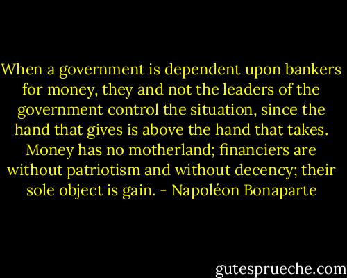 When a government is dependent upon bankers for money, they and not the leaders of the government control the situation, since the hand that gives is above the hand that takes. Money has no motherland; financiers are without patriotism and without decency; their sole object is gain. - Napoléon Bonaparte
