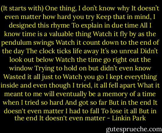 (It starts with)<br />One thing, I don’t know why<br />It doesn’t even matter how hard you try<br />Keep that in mind, I designed this rhyme<br />To explain in due time<br />All I know<br />time is a valuable thing<br />Watch it fly by as the pendulum swings<br />Watch it count down to the end of the day<br />The clock ticks life away<br />It’s so unreal<br />Didn’t look out below<br />Watch the time go right out the window<br />Trying to hold on but didn’t even know<br />Wasted it all just to<br />Watch you go<br />I kept everything inside and even though I tried, it all fell apart<br />What it meant to me will eventually be a memory of a time when I tried so hard<br />And got so far<br />But in the end<br />It doesn't even matter<br />I had to fall<br />To lose it all<br />But in the end<br />It doesn't even matter - Linkin Park