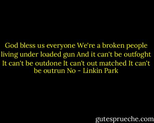 God bless us everyone<br />We're a broken people living under loaded gun<br />And it can't be outfoght<br />It can't be outdone<br />It can't out matched<br />It can't be outrun<br />No - Linkin Park