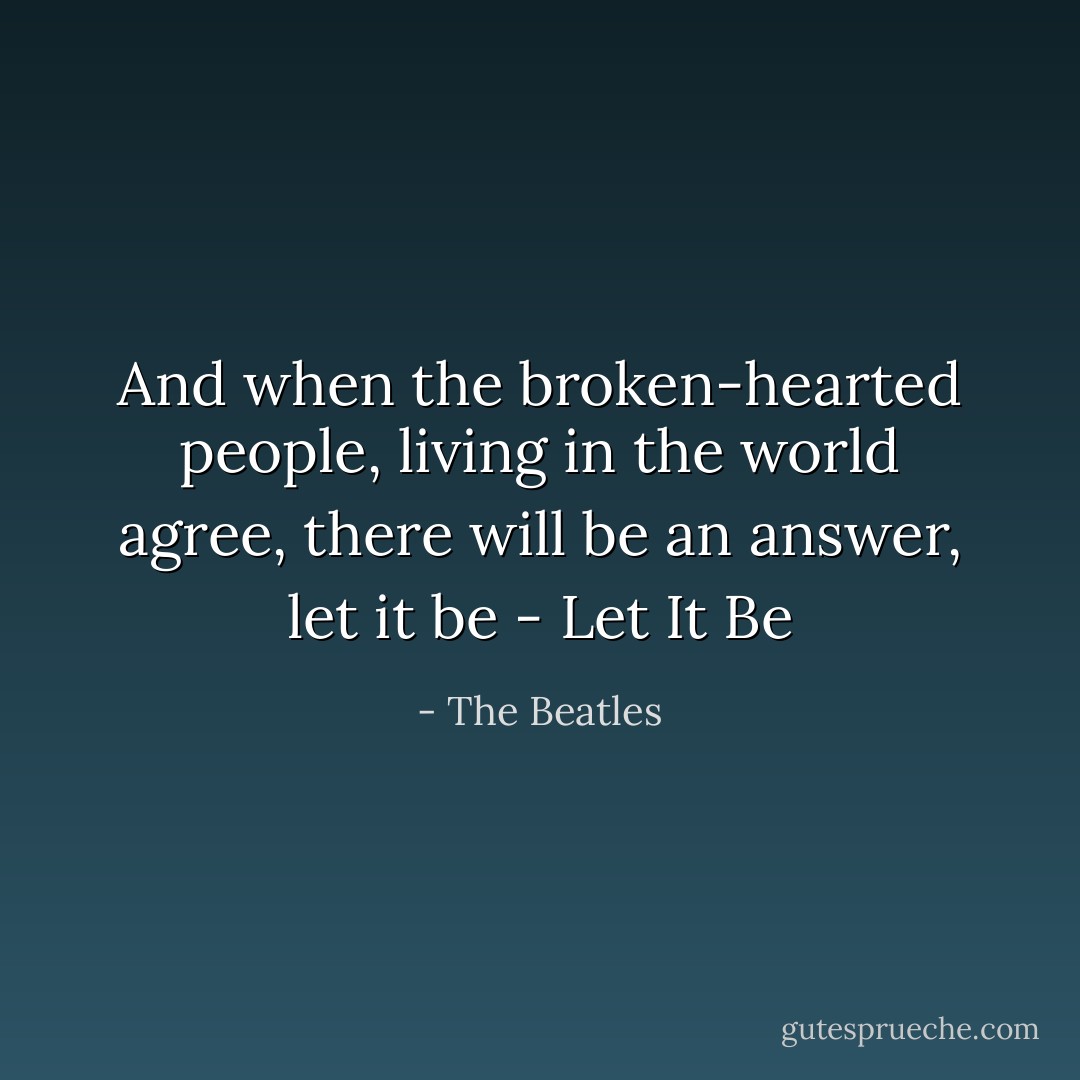 And when the broken-hearted people, living in the world agree, there will be an answer, let it be - Let It Be - The Beatles