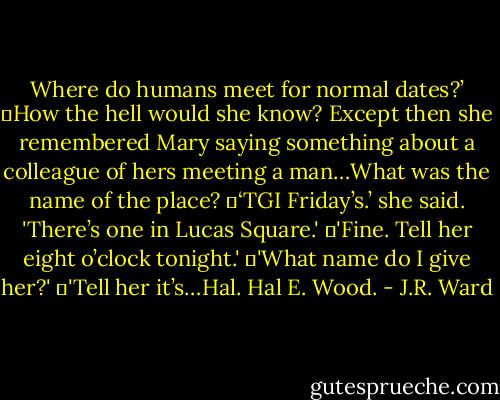 Where do humans meet for normal dates?’<br />	How the hell would she know? Except then she remembered Mary saying something about a colleague of hers meeting a man…What was the name of the place?<br />	‘TGI Friday’s.’ she said. 'There’s one in Lucas Square.'<br />	'Fine. Tell her eight o’clock tonight.'<br />	'What name do I give her?'<br />	'Tell her it’s…Hal. Hal E. Wood. - J.R. Ward