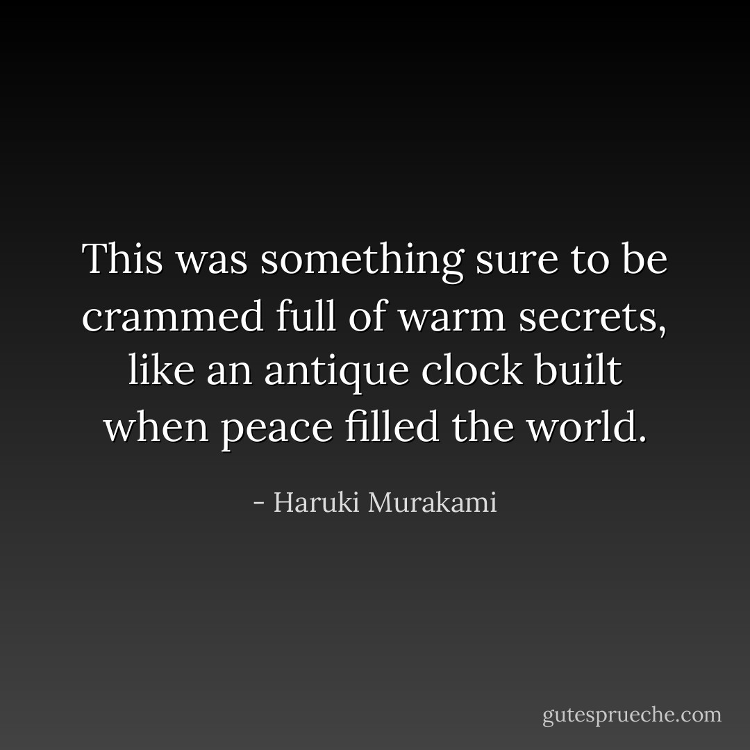 This was something sure to be crammed full of warm secrets, like an antique clock built when peace filled the world. - Haruki Murakami