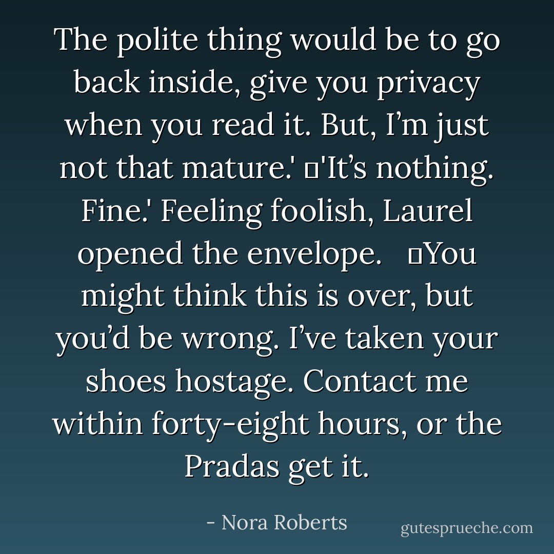 The polite thing would be to go back inside, give you privacy when you read it. But, I’m just not that mature.'<br />	'It’s nothing. Fine.' Feeling foolish, Laurel opened the envelope. <br /><br />	<i>You might think this is over, but you’d be wrong. I’ve taken your shoes hostage. Contact me within forty-eight hours, or the Pradas get it.</i> - Nora Roberts