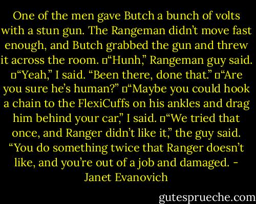 One of the men gave Butch a bunch of volts with a stun gun. The Rangeman didn’t move fast enough, and Butch grabbed the gun and threw it across the room.<br />	“Hunh,” Rangeman guy said.<br />	“Yeah,” I said. “Been there, done that.”<br />	“Are you sure he’s human?”<br />	“Maybe you could hook a chain to the FlexiCuffs on his ankles and drag him behind your car,” I said.<br />	“We tried that once, and Ranger didn’t like it,” the guy said. “You do something twice that Ranger doesn’t like, and you’re out of a job and damaged. - Janet Evanovich