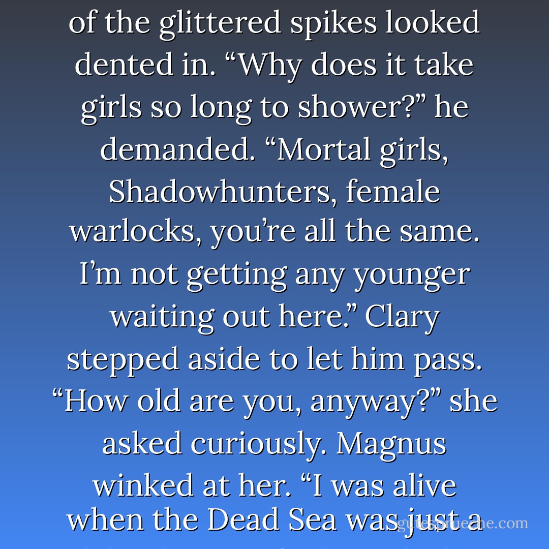 She pushed the bathroom door open to discover Magnus lurking on the other side, clutching a towel in one hand and his glittery hair in the other. He must have slept on it, she thought, because one side of the glittered spikes looked dented in. “Why does it take girls so long to shower?” he demanded. “Mortal girls, Shadowhunters, female warlocks, you’re all the same. I’m not getting any younger waiting out here.”<br />Clary stepped aside to let him pass. “How old <i>are</i> you, anyway?” she asked curiously.<br />Magnus winked at her. “I was alive when the Dead Sea was just a lake that was feeling a little poorly.”<br />	Clary rolled her eyes.<br />Magnus made a shooing moving. “Now move your petite behind. I need to get in there; my hair is a <i>wreck</i>. - Cassandra Clare