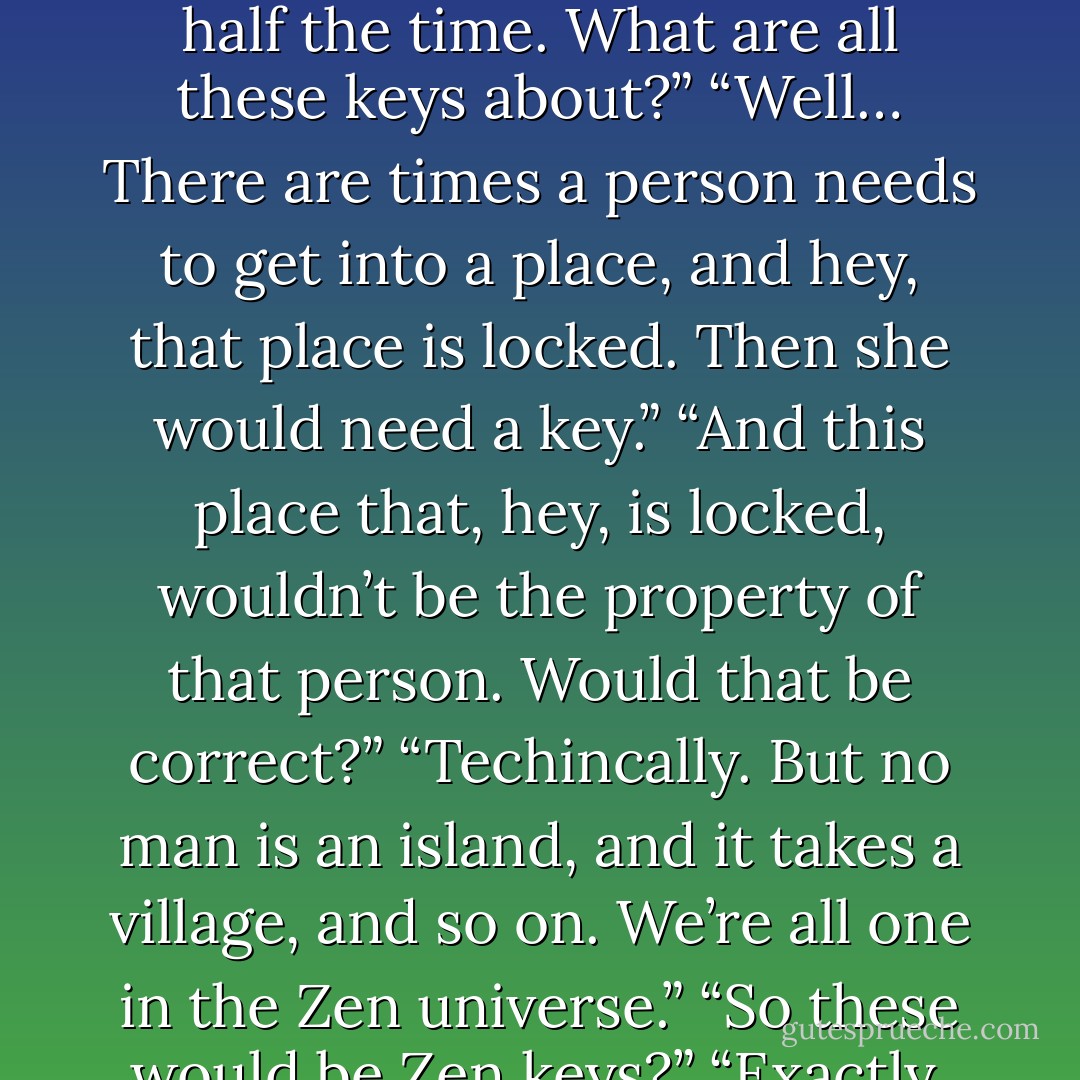 What are these?”<br />Meg looked at the rings of keys in Nate’s hand, deliberately furrowed her brow. “Those would be keys.”<br />“Why do you need so many keys?”<br />“Because there are so many locks? Is this a quiz?”<br />He jingled them in his palm while she continued to give him a sunny, innocent smile. “Meg, you don’t even lock your doors half the time. What are all these keys about?”<br />“Well… There are times a person needs to get into a place, and hey, that place is locked. Then she would need a key.”<br />“And this place that, hey, is locked, wouldn’t be the property of that person. Would that be correct?”<br />“Techincally. But no man is an island, and it takes a village, and so on. We’re all one in the Zen universe.”<br />“So these would be Zen keys?”<br />“Exactly. Give them back.”<br />“I don’t think so.” He closed his fist around them. “You see, even in the Zen universe I’d hate to arrest my wife for unlawful entry.”<br />“I’m not your wife yet, buddy. Did you have a search warrant for those?”<br />“They were in plain sight. No warrant necessary.”<br />“Gestapo.”<br />“Delinquent. - Nora Roberts