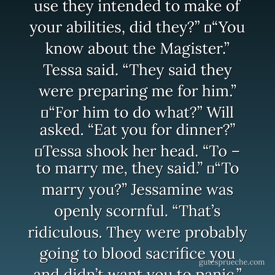 Charlotte leaned forward across the table. “The Dark Sisters never mentioned what use they intended to make of your abilities, did they?”<br />	“You know about the Magister.” Tessa said. “They said they were preparing me for him.”<br />	“For him to do what?” Will asked. “Eat you for dinner?”<br />	Tessa shook her head. “To – to marry me, they said.”<br />	“To marry you?” Jessamine was openly scornful. “That’s ridiculous. They were probably going to blood sacrifice you and didn’t want you to panic.”<br />(page 78) - Cassandra Clare