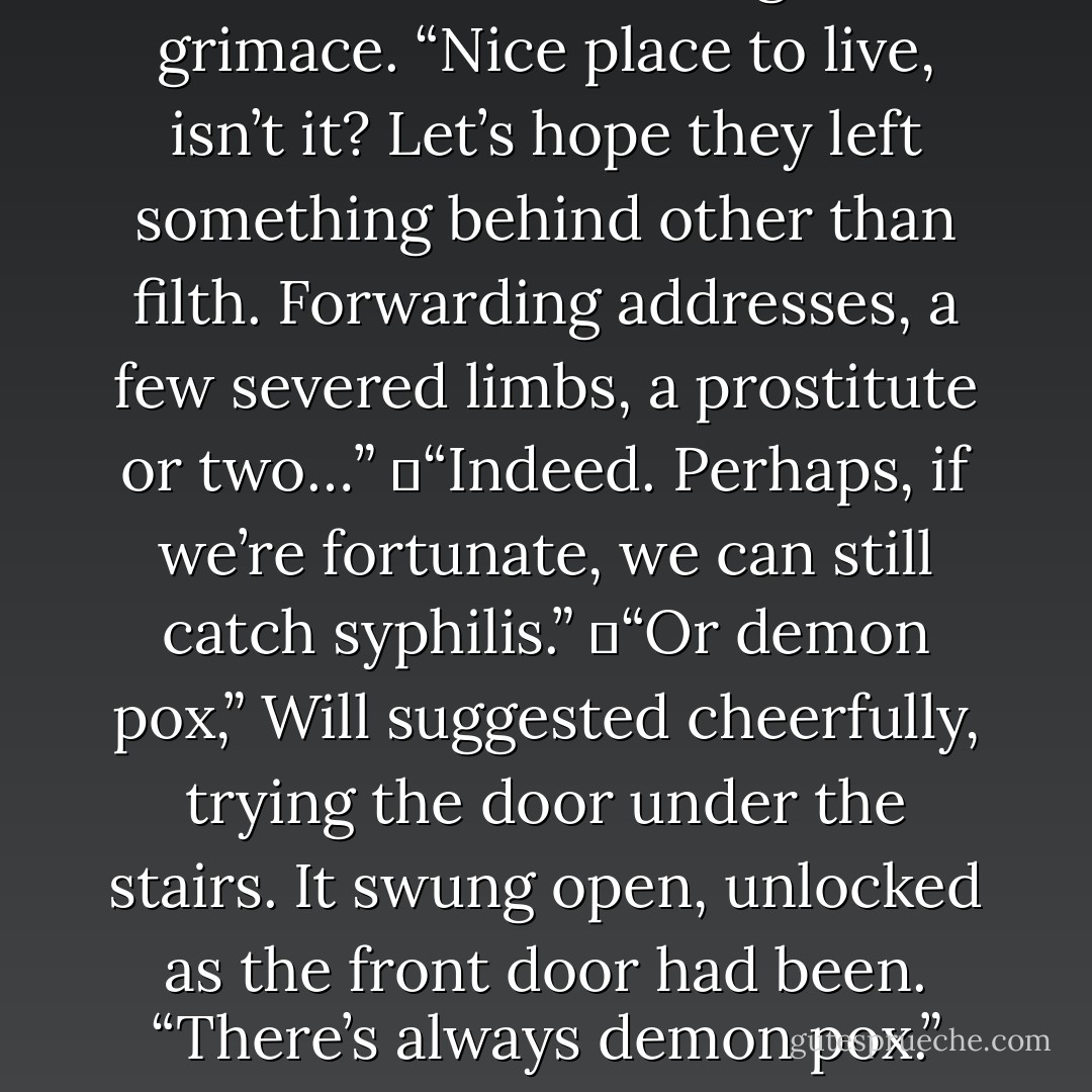 Jem raised his hand, and his witchlight flared into life, frightening a group of blackbeetles. They scurried across the floor, causing Will to grimace. “Nice place to live, isn’t it? Let’s hope they left something behind other than filth. Forwarding addresses, a few severed limbs, a prostitute or two…”<br />	“Indeed. Perhaps, if we’re fortunate, we can still catch syphilis.”<br />	“Or demon pox,” Will suggested cheerfully, trying the door under the stairs. It swung open, unlocked as the front door had been. “There’s always demon pox.”<br />	“Demon pox does not exist.”<br />	“Oh ye of little faith,” said Will, disappearing into the darkness under the stairs. - Cassandra Clare