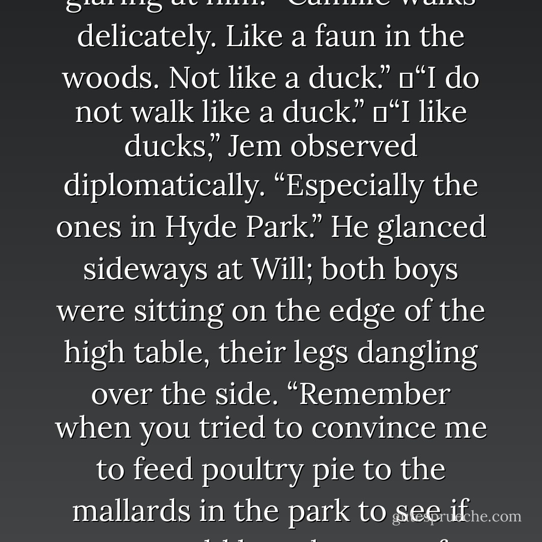 You point your feet out too much when you walk,” Will went on. He was busy polishing an apple on his shirtfront, and appeared not to notice Tessa glaring at him. “Camille walks delicately. Like a faun in the woods. Not like a duck.”<br />	“I do not walk like a duck.”<br />	“I like ducks,” Jem observed diplomatically. “Especially the ones in Hyde Park.” He glanced sideways at Will; both boys were sitting on the edge of the high table, their legs dangling over the side. “Remember when you tried to convince me to feed poultry pie to the mallards in the park to see if you could breed a race of cannibal ducks?”<br />	“They ate it too,” Will reminisced. “Bloodthirsty little beasts. Never trust a duck. - Cassandra Clare