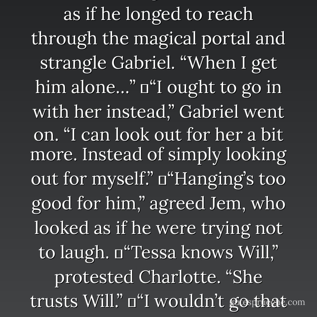 Smarmy little prig,” Will snarled, leaning father forward, as if he longed to reach through the magical portal and strangle Gabriel. “When I get him alone…”<br />	“I ought to go in with her instead,” Gabriel went on. “I can look out for her a bit more. Instead of simply looking out for myself.”<br />	“Hanging’s too good for him,” agreed Jem, who looked as if he were trying not to laugh.<br />	“Tessa knows Will,” protested Charlotte. “She trusts Will.”<br />	“I wouldn’t go that far,” muttered Tessa. - Cassandra Clare