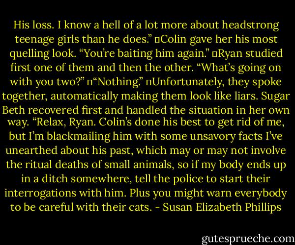 His loss. I know a hell of a lot more about headstrong teenage girls than he does.”<br />	Colin gave her his most quelling look. “You’re baiting him again.”<br />	Ryan studied first one of them and then the other. “What’s going on with you two?”<br />	“Nothing.”<br />	Unfortunately, they spoke together, automatically making them look like liars. Sugar Beth recovered first and handled the situation in her own way. “Relax, Ryan. Colin’s done his best to get rid of me, but I’m blackmailing him with some unsavory facts I’ve unearthed about his past, which may or may not involve the ritual deaths of small animals, so if my body ends up in a ditch somewhere, tell the police to start their interrogations with him. Plus you might warn everybody to be careful with their cats. - Susan Elizabeth Phillips
