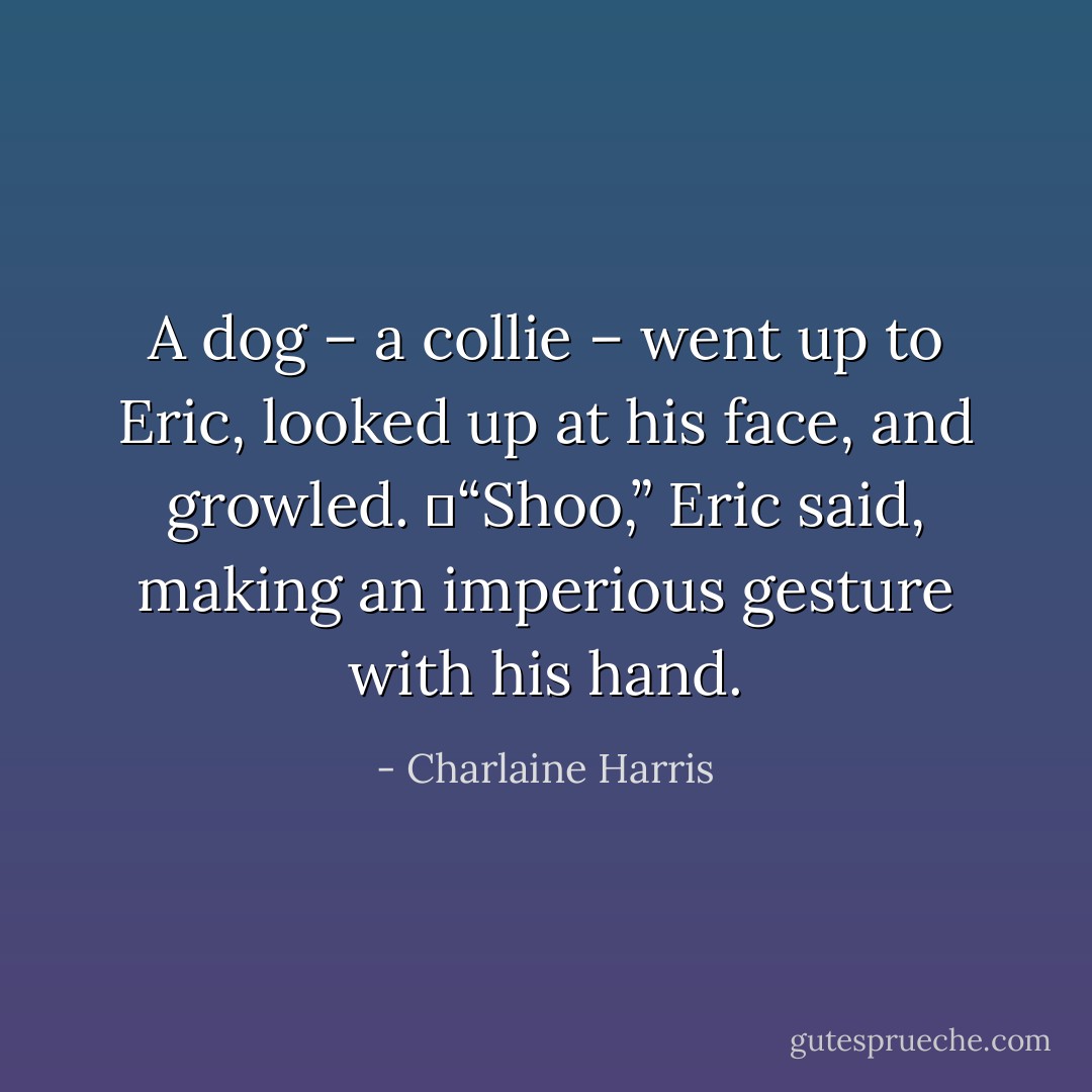 A dog – a collie – went up to Eric, looked up at his face, and growled.<br />	“Shoo,” Eric said, making an imperious gesture with his hand. - Charlaine Harris