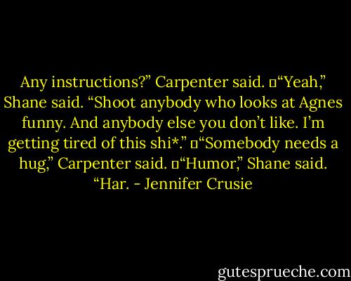 Any instructions?” Carpenter said.<br />	“Yeah,” Shane said. “Shoot anybody who looks at Agnes funny. And anybody else you don’t like. I’m getting tired of this shi*.”<br />	“Somebody needs a hug,” Carpenter said.<br />	“Humor,” Shane said. “Har. - Jennifer Crusie