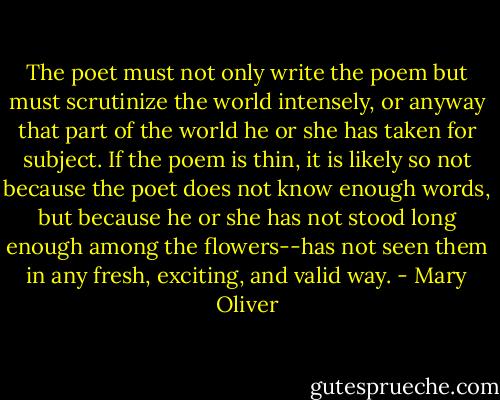 The poet must not only write the poem but must scrutinize the world intensely, or anyway that part of the world he or she has taken for subject. If the poem is thin, it is likely so not because the poet does not know enough words, but because he or she has not stood long enough among the flowers--has not seen them in any fresh, exciting, and valid way. - Mary Oliver