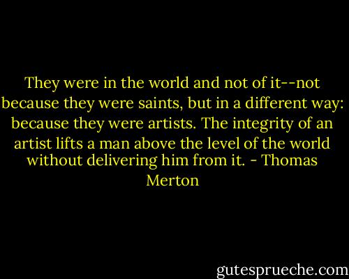 They were in the world and not of it--not because they were saints, but in a different way: because they were artists. The integrity of an artist lifts a man above the level of the world without delivering him from it. - Thomas Merton