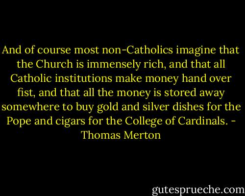 And of course most non-Catholics imagine that the Church is immensely rich, and that all Catholic institutions make money hand over fist, and that all the money is stored away somewhere to buy gold and silver dishes for the Pope and cigars for the College of Cardinals. - Thomas Merton