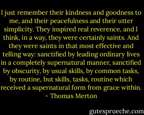 I just remember their kindness and goodness to me, and their peacefulness and their utter simplicity. They inspired real reverence, and I think, in a way, they were certainly saints. And they were saints in that most effective and telling way: sanctified by leading ordinary lives in a completely supernatural manner, sanctified by obscurity, by usual skills, by common tasks, by routine, but skills, tasks, routine which received a supernatural form from grace within. - Thomas Merton