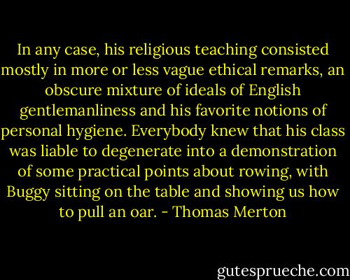 In any case, his religious teaching consisted mostly in more or less vague ethical remarks, an obscure mixture of ideals of English gentlemanliness and his favorite notions of personal hygiene. Everybody knew that his class was liable to degenerate into a demonstration of some practical points about rowing, with Buggy sitting on the table and showing us how to pull an oar. - Thomas Merton