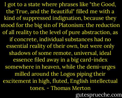 I got to a state where phrases like "the Good, the True, and the Beautiful" filled me with a kind of suppressed indignation, because they stood for the big sin of Platonism: the reduction of all reality to the level of pure abstraction, as if concrete, individual substances had no essential reality of their own, but were only shadows of some remote, universal, ideal essence filed away in a big card-index somewhere in heaven, while the demi-urges milled around the Logos piping their excitement in high, fluted, English intellectual tones. - Thomas Merton
