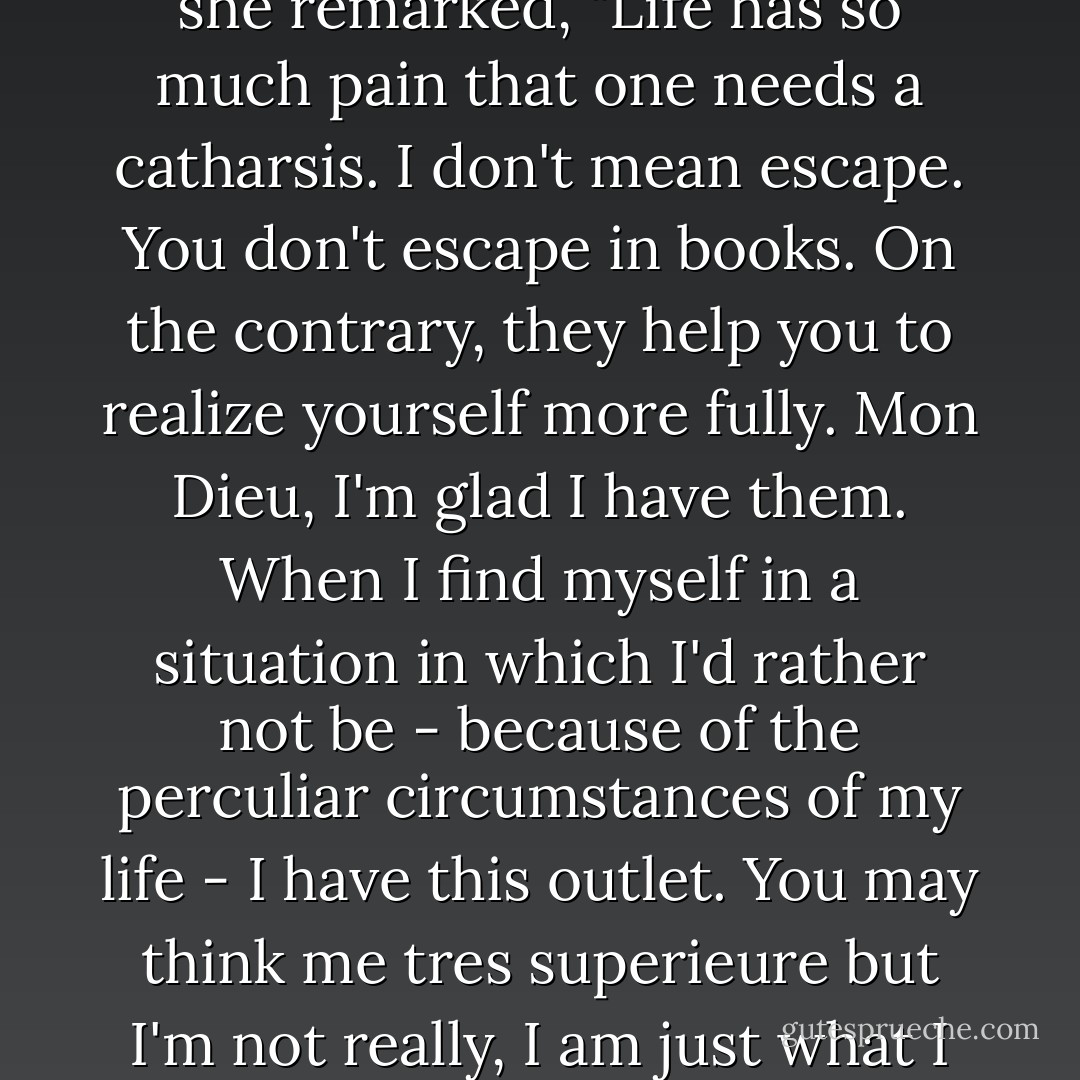Vicky became more serious and her tone more reflective as she remarked, "Life has so much pain that one needs a catharsis. I don't mean escape. You don't escape in books. On the contrary, they help you to realize yourself more fully. Mon Dieu, I'm glad I have them. When I find myself in a situation in which I'd rather not be - because of the perculiar circumstances of my life - I have this outlet. You may think me tres superieure but I'm not really, I am just what I am and live the way I like. - Flora Rheta Schreiber