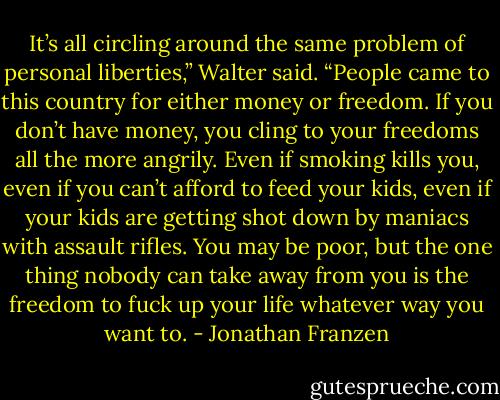 It’s all circling around the same problem of personal liberties,” Walter said. “People came to this country for either money or freedom. If you don’t have money, you cling to your freedoms all the more angrily. Even if smoking kills you, even if you can’t afford to feed your kids, even if your kids are getting shot down by maniacs with assault rifles. You may be poor, but the one thing nobody can take away from you is the freedom to fuck up your life whatever way you want to. - Jonathan Franzen