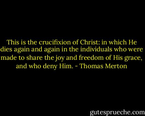 This is the crucifixion of Christ: in which He dies again and again in the individuals who were made to share the joy and freedom of His grace, and who deny Him. - Thomas Merton