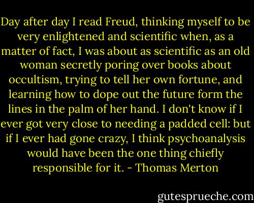 Day after day I read Freud, thinking myself to be very enlightened and scientific when, as a matter of fact, I was about as scientific as an old woman secretly poring over books about occultism, trying to tell her own fortune, and learning how to dope out the future form the lines in the palm of her hand. I don't know if I ever got very close to needing a padded cell: but if I ever had gone crazy, I think psychoanalysis would have been the one thing chiefly responsible for it. - Thomas Merton