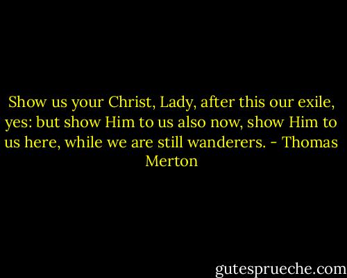 Show us your Christ, Lady, after this our exile, yes: but show Him to us also now, show Him to us here, while we are still wanderers. - Thomas Merton