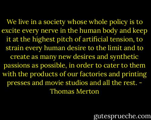 We live in a society whose whole policy is to excite every nerve in the human body and keep it at the highest pitch of artificial tension, to strain every human desire to the limit and to create as many new desires and synthetic passions as possible, in order to cater to them with the products of our factories and printing presses and movie studios and all the rest. - Thomas Merton