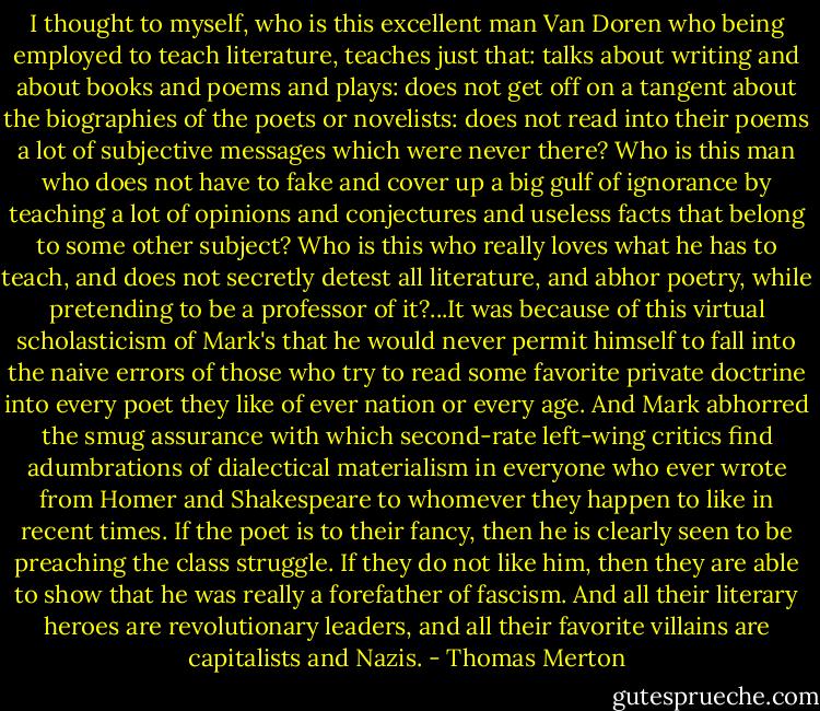 I thought to myself, who is this excellent man Van Doren who being employed to teach literature, teaches just that: talks about writing and about books and poems and plays: does not get off on a tangent about the biographies of the poets or novelists: does not read into their poems a lot of subjective messages which were never there? Who is this man who does not have to fake and cover up a big gulf of ignorance by teaching a lot of opinions and conjectures and useless facts that belong to some other subject? Who is this who really loves what he has to teach, and does not secretly detest all literature, and abhor poetry, while pretending to be a professor of it?...It was because of this virtual scholasticism of Mark's that he would never permit himself to fall into the naive errors of those who try to read some favorite private doctrine into every poet they like of ever nation or every age. And Mark abhorred the smug assurance with which second-rate left-wing critics find adumbrations of dialectical materialism in everyone who ever wrote from Homer and Shakespeare to whomever they happen to like in recent times. If the poet is to their fancy, then he is clearly seen to be preaching the class struggle. If they do not like him, then they are able to show that he was really a forefather of fascism. And all their literary heroes are revolutionary leaders, and all their favorite villains are capitalists and Nazis. - Thomas Merton
