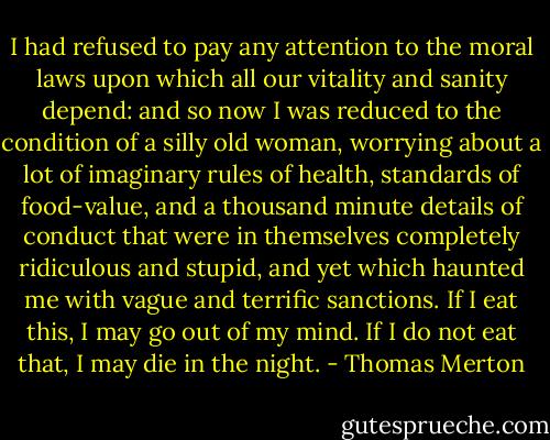 I had refused to pay any attention to the moral laws upon which all our vitality and sanity depend: and so now I was reduced to the condition of a silly old woman, worrying about a lot of imaginary rules of health, standards of food-value, and a thousand minute details of conduct that were in themselves completely ridiculous and stupid, and yet which haunted me with vague and terrific sanctions. If I eat this, I may go out of my mind. If I do not eat that, I may die in the night. - Thomas Merton