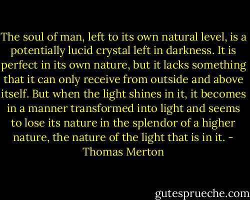 The soul of man, left to its own natural level, is a potentially lucid crystal left in darkness. It is perfect in its own nature, but it lacks something that it can only receive from outside and above itself. But when the light shines in it, it becomes in a manner transformed into light and seems to lose its nature in the splendor of a higher nature, the nature of the light that is in it. - Thomas Merton