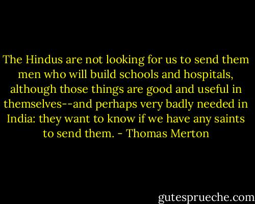 The Hindus are not looking for us to send them men who will build schools and hospitals, although those things are good and useful in themselves--and perhaps very badly needed in India: they want to know if we have any saints to send them. - Thomas Merton