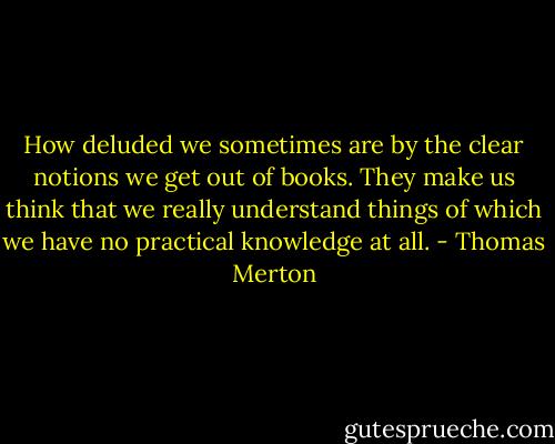How deluded we sometimes are by the clear notions we get out of books. They make us think that we really understand things of which we have no practical knowledge at all. - Thomas Merton