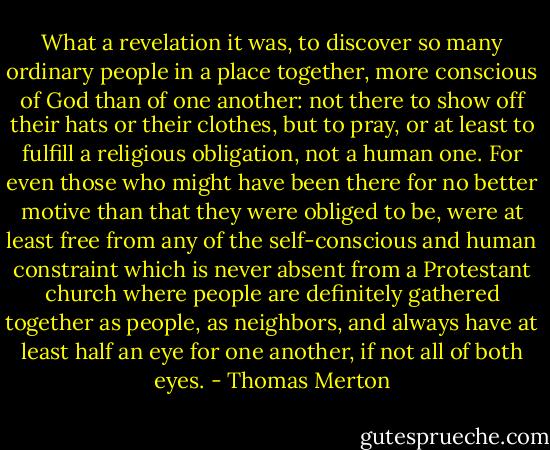 What a revelation it was, to discover so many ordinary people in a place together, more conscious of God than of one another: not there to show off their hats or their clothes, but to pray, or at least to fulfill a religious obligation, not a human one. For even those who might have been there for no better motive than that they were obliged to be, were at least free from any of the self-conscious and human constraint which is never absent from a Protestant church where people are definitely gathered together as people, as neighbors, and always have at least half an eye for one another, if not all of both eyes. - Thomas Merton