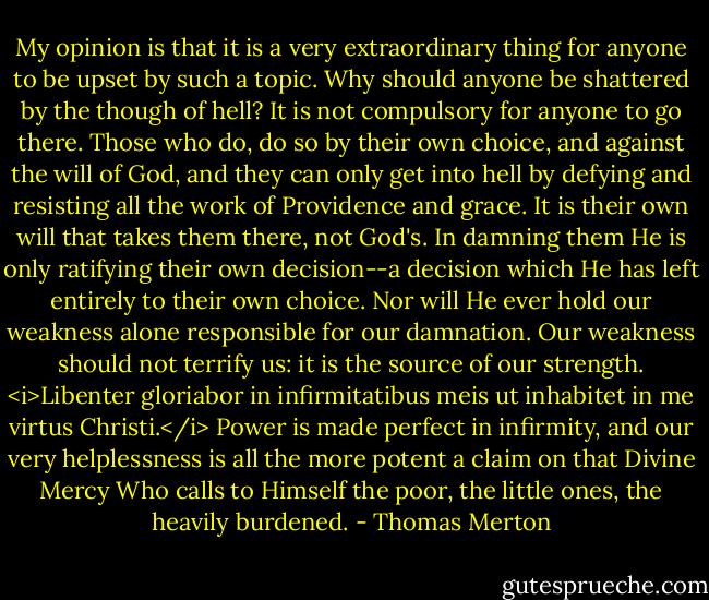 My opinion is that it is a very extraordinary thing for anyone to be upset by such a topic. Why should anyone be shattered by the though of hell? It is not compulsory for anyone to go there. Those who do, do so by their own choice, and against the will of God, and they can only get into hell by defying and resisting all the work of Providence and grace. It is their own will that takes them there, not God's. In damning them He is only ratifying their own decision--a decision which He has left entirely to their own choice. Nor will He ever hold our weakness alone responsible for our damnation. Our weakness should not terrify us: it is the source of our strength. <i>Libenter gloriabor in infirmitatibus meis ut inhabitet in me virtus Christi.</i> Power is made perfect in infirmity, and our very helplessness is all the more potent a claim on that Divine Mercy Who calls to Himself the poor, the little ones, the heavily burdened. - Thomas Merton