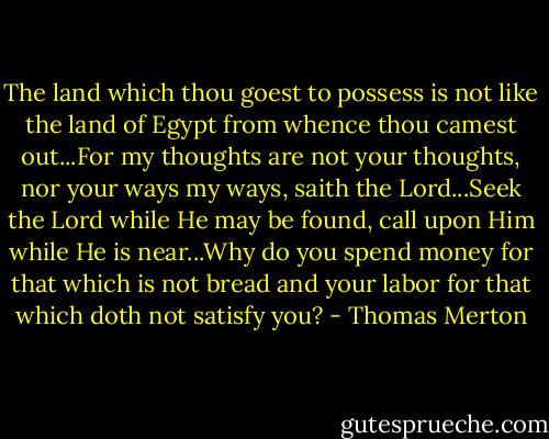 The land which thou goest to possess is not like the land of Egypt from whence thou camest out...For my thoughts are not your thoughts, nor your ways my ways, saith the Lord...Seek the Lord while He may be found, call upon Him while He is near...Why do you spend money for that which is not bread and your labor for that which doth not satisfy you? - Thomas Merton