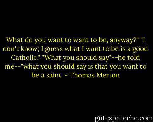 What do you want to want to be, anyway?"<br />"I don't know; I guess what I want to be is a good Catholic."<br />"What you should say"--he told me--"what you should say is that you want to be a saint. - Thomas Merton
