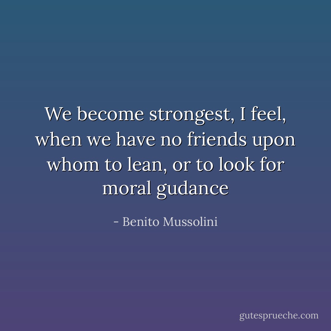 We become strongest, I feel, when we have no friends upon whom to lean, or to look for moral gudance - Benito Mussolini