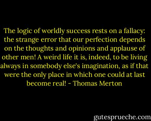 The logic of worldly success rests on a fallacy: the strange error that our perfection depends on the thoughts and opinions and applause of other men! A weird life it is, indeed, to be living always in somebody else's imagination, as if that were the only place in which one could at last become real! - Thomas Merton