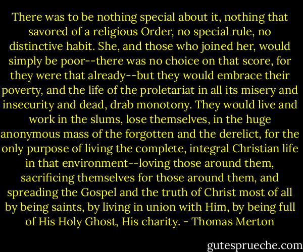 There was to be nothing special about it, nothing that savored of a religious Order, no special rule, no distinctive habit. She, and those who joined her, would simply be poor--there was no choice on that score, for they were that already--but they would embrace their poverty, and the life of the proletariat in all its misery and insecurity and dead, drab monotony. They would live and work in the slums, lose themselves, in the huge anonymous mass of the forgotten and the derelict, for the only purpose of living the complete, integral Christian life in that environment--loving those around them, sacrificing themselves for those around them, and spreading the Gospel and the truth of Christ most of all by being saints, by living in union with Him, by being full of His Holy Ghost, His charity. - Thomas Merton