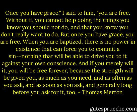 Once you have grace," I said to him, "you are free. Without it, you cannot help doing the things you know you should not do, and that you know you don't really want to do. But once you have grace, you are free. When you are baptized, there is no power in existence that can force you to commit a sin--nothing that will be able to drive you to it against your own conscience. And if you merely will it, you will be free forever, because the strength will be given you, as much as you need, and as often as you ask, and as soon as you ask, and generally long before you ask for it, too. - Thomas Merton