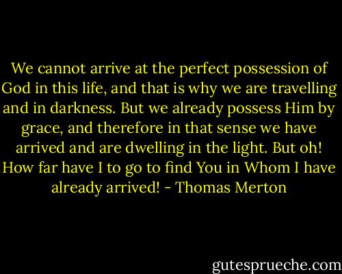 We cannot arrive at the perfect possession of God in this life, and that is why we are travelling and in darkness. But we already possess Him by grace, and therefore in that sense we have arrived and are dwelling in the light.<br />But oh! How far have I to go to find You in Whom I have already arrived! - Thomas Merton