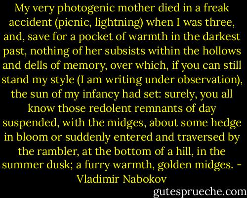 My very photogenic mother died in a freak accident (picnic, lightning) when I was three, and, save for a pocket of warmth in the darkest past, nothing of her subsists within the hollows and dells of memory, over which, if you can still stand my style (I am writing under observation), the sun of my infancy had set: surely, you all know those redolent remnants of day suspended, with the midges, about some hedge in bloom or suddenly entered and traversed by the rambler, at the bottom of a hill, in the summer dusk; a furry warmth, golden midges. - Vladimir Nabokov