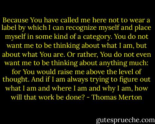 Because You have called me here not to wear a label by which I can recognize myself and place myself in some kind of a category. You do not want me to be thinking about what I am, but about what You are. Or rather, You do not even want me to be thinking about anything much: for You would raise me above the level of thought. And if I am always trying to figure out what I am and where I am and why I am, how will that work be done? - Thomas Merton