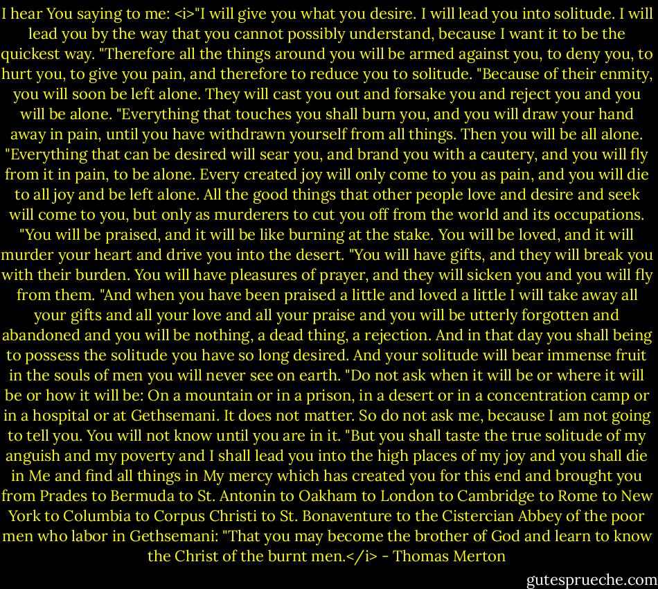 I hear You saying to me:<br /><i>"I will give you what you desire. I will lead you into solitude. I will lead you by the way that you cannot possibly understand, because I want it to be the quickest way.<br />"Therefore all the things around you will be armed against you, to deny you, to hurt you, to give you pain, and therefore to reduce you to solitude.<br />"Because of their enmity, you will soon be left alone. They will cast you out and forsake you and reject you and you will be alone.<br />"Everything that touches you shall burn you, and you will draw your hand away in pain, until you have withdrawn yourself from all things. Then you will be all alone.<br />"Everything that can be desired will sear you, and brand you with a cautery, and you will fly from it in pain, to be alone. Every created joy will only come to you as pain, and you will die to all joy and be left alone. All the good things that other people love and desire and seek will come to you, but only as murderers to cut you off from the world and its occupations.<br />"You will be praised, and it will be like burning at the stake. You will be loved, and it will murder your heart and drive you into the desert.<br />"You will have gifts, and they will break you with their burden. You will have pleasures of prayer, and they will sicken you and you will fly from them.<br />"And when you have been praised a little and loved a little I will take away all your gifts and all your love and all your praise and you will be utterly forgotten and abandoned and you will be nothing, a dead thing, a rejection. And in that day you shall being to possess the solitude you have so long desired. And your solitude will bear immense fruit in the souls of men you will never see on earth.<br />"Do not ask when it will be or where it will be or how it will be: On a mountain or in a prison, in a desert or in a concentration camp or in a hospital or at Gethsemani. It does not matter. So do not ask me, because I am not going to tell you. You will not know until you are in it.<br />"But you shall taste the true solitude of my anguish and my poverty and I shall lead you into the high places of my joy and you shall die in Me and find all things in My mercy which has created you for this end and brought you from Prades to Bermuda to St. Antonin to Oakham to London to Cambridge to Rome to New York to Columbia to Corpus Christi to St. Bonaventure to the Cistercian Abbey of the poor men who labor in Gethsemani:<br />"That you may become the brother of God and learn to know the Christ of the burnt men.</i> - Thomas Merton