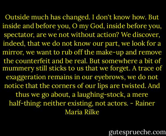 Outside much has changed. I don't know how. But inside and before you, O my God, inside before you, spectator, are we not without action? We discover, indeed, that we do not know our part, we look for a mirror, we want to rub off the make-up and remove the counterfeit and be real. But somewhere a bit of mummery still sticks to us that we forget. A trace of exaggeration remains in our eyebrows, we do not notice that the corners of our lips are twisted. And thus we go about, a laughing-stock, a mere half-thing: neither existing, not actors. - Rainer Maria Rilke
